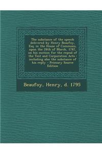 The Substance of the Speech Delivered by Henry Beaufoy, Esq. in the House of Commons, Upon the 28th of March, 1787, on His Motion for the Repeal of the Test and Corporation Acts: Including Also the Substance of His Reply - Primary Source Edition