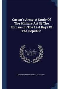 Caesar's Army; A Study Of The Military Art Of The Romans In The Last Days Of The Republic