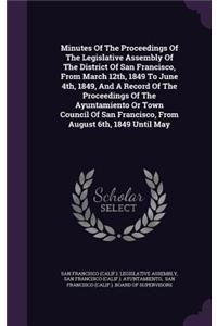 Minutes of the Proceedings of the Legislative Assembly of the District of San Francisco, from March 12th, 1849 to June 4th, 1849, and a Record of the Proceedings of the Ayuntamiento or Town Council of San Francisco, from August 6th, 1849 Until May