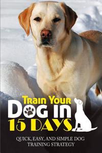 Train Your Dog in 15 Days: Quick, Easy and Simple Dog Training Strategy