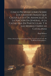 Cinco Proposiciones Sobre Los Grandes Males Que Causa La Ley De Aranceles A La Nación En Jeneral, A La Cataluña En Particular, Y A Las Mismas Fábricas Catalanas