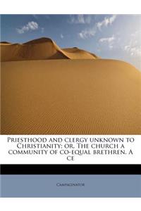 Priesthood and Clergy Unknown to Christianity; Or, the Church a Community of Co-Equal Brethren. a Ce