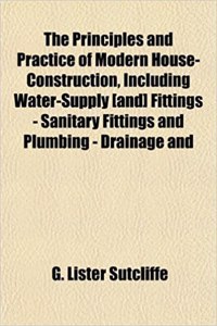 The Principles and Practice of Modern House-Construction, Including Water-Supply [And] Fittings - Sanitary Fittings and Plumbing - Drainage and