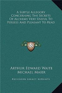A Subtle Allegory Concerning the Secrets of Alchemy Very Useful to Possess and Pleasant to Read