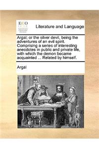 Argal; or the silver devil, being the adventures of an evil spirit. Comprising a series of interesting anecdotes in public and private life, with which the demon became acquainted ... Related by himself.