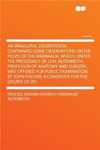 An Inaugural Dissertation, Containing Some Observations on the Pelvis of the Mammalia, Which, Under the Presidency of J.F.H. Autenreith, Professor of Anatomy and Surgery, Was Offered for Public Examination by John Fischer, a Candidate for the Degre