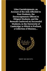 Liber Cantabrigiensis, an Account of the Aids Afforded to Poor Students, the Encouragements Offered to Diligent Students, and the Rewards Conferred on Successful Students, in the University of Cambridge; to Which is Prefixed, a Collection of Maxims