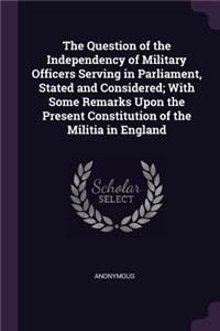 Question of the Independency of Military Officers Serving in Parliament, Stated and Considered; With Some Remarks Upon the Present Constitution of the Militia in England