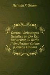 Goethe: Vorlesungen Gehalten an Der Kgl. Universitat Zu Berlin / Von Herman Grimm (German Edition)