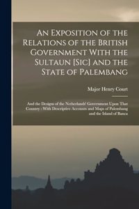 Exposition of the Relations of the British Government With the Sultaun [Sic] and the State of Palembang: And the Designs of the Netherlands' Government Upon That Country: With Descriptive Accounts and Maps of Palembang and the Island of Banca