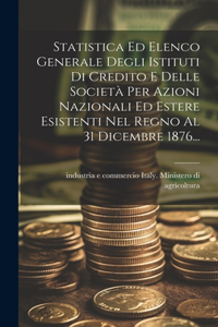 Statistica Ed Elenco Generale Degli Istituti Di Credito E Delle Società Per Azioni Nazionali Ed Estere Esistenti Nel Regno Al 31 Dicembre 1876...