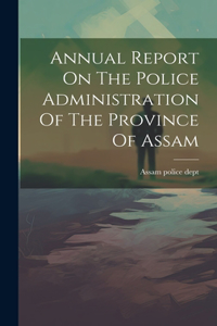 Annual Report On The Police Administration Of The Province Of Assam