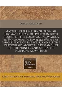 Master Peters Messuage from Sir Thomas Fairfax, Delivered in Both Houses of the Lords and Commons in Parliament Assembled: With the Whole State of the West, and All the Particulars about the Disbanding of the Princes and Sir Ralph Hoptons Army (164