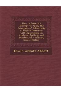 How to Parse: An Attempt to Apply the Principles of Scholarship to English Grammar. with Appendixes on Analysis, Spelling, and Punct