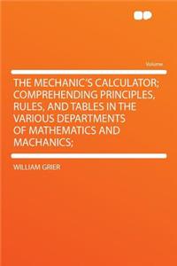 The Mechanic's Calculator; Comprehending Principles, Rules, and Tables in the Various Departments of Mathematics and Machanics;