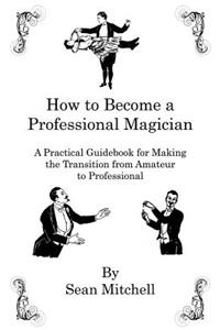 How to Become a Professional Magician: A Practical Guidebook for Making the Transition from Amateur to Professional