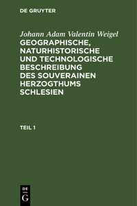 Johann Adam Valentin Weigel: Geographische, Naturhistorische Und Technologische Beschreibung Des Souverainen Herzogthums Schlesien. Teil 1