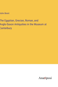 Egyptian, Grecian, Roman, and Anglo-Saxon Antiquities in the Museum at Canterbury