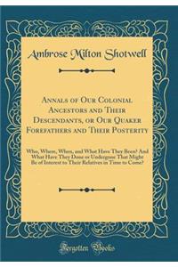 Annals of Our Colonial Ancestors and Their Descendants, or Our Quaker Forefathers and Their Posterity: Who, Where, When, and What Have They Been? and What Have They Done or Undergone That Might Be of Interest to Their Relatives in Time to Come?