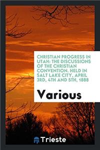Christian Progress in Utah: The Discussions of the Christian Convention. Held in Salt Lake City, April 3rd, 4th and 5th, 1888