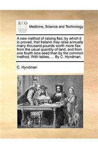 A New Method of Raising Flax; By Which It Is Proved, That Ireland May Raise Annually Many Thousand Pounds Worth More Flax from the Usual Quantity of Land, and from One Fourth Less Seed Than by the Common Method. with Tables, ... by C. Hyndman.