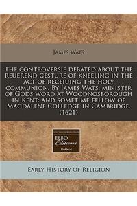 The Controversie Debated about the Reuerend Gesture of Kneeling in the Act of Receiuing the Holy Communion. by Iames Wats, Minister of Gods Word at Woodnosborough in Kent: And Sometime Fellow of Magdalene Colledge in Cambridge. (1621)