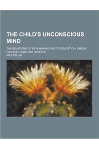 The Child's Unconscious Mind; The Relations of Psychoanalysis to Education; A Book for Teachers and Parents