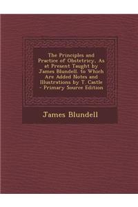 The Principles and Practice of Obstetricy, as at Present Taught by James Blundell. to Which Are Added Notes and Illustrations by T. Castle - Primary S