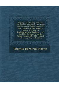 Popery, the Enemy and the Falsifier of Scripture. Or, Facts and Evidences, Illustrative of the Conduct of the Modern Church of Rome, in Prohibiting the Reading ... of the Holy Scriptures in the Vulgar Tongue [By T.H. Horne].
