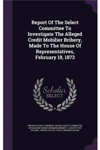 Report of the Select Committee to Investigate the Alleged Credit Mobilier Bribery, Made to the House of Representatives, February 18, 1873