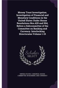 Money Trust Investigation. Investigation of Financial and Monetary Conditions in the United States Under House Resolutions Nos.429 and 504, Before a Subcommittee of the Committee on Banking and Currency. Interlocking Directorates Volume 1-15