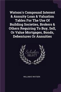 Watson's Compound Interest & Annuity Loan & Valuation Tables For The Use Of Building Societies, Brokers & Others Requiring To Buy, Sell, Or Value Mortgages, Bonds, Debentures Or Annuities