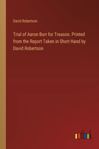 Trial of Aaron Burr for Treason. Printed from the Report Taken in Short Hand by David Robertson