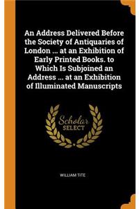 An Address Delivered Before the Society of Antiquaries of London ... at an Exhibition of Early Printed Books. to Which Is Subjoined an Address ... at an Exhibition of Illuminated Manuscripts