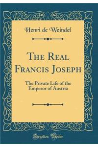 The Real Francis Joseph: The Private Life of the Emperor of Austria (Classic Reprint)