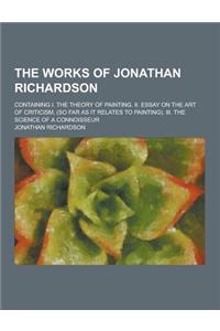 The Works of Jonathan Richardson; Containing I. the Theory of Painting. II. Essay on the Art of Criticism, (So Far as It Relates to Painting). III. th
