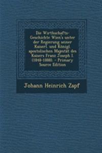 Die Wirthschafts-Geschichte Wien's Unter Der Regierung Seiner Kaiserl. Und Konigl. Apostolischen Majestat Des Kaisers Franz Joseph I. (1848-1888). - Primary Source Edition