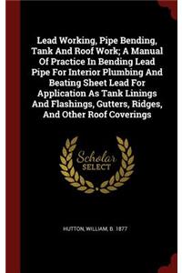 Lead Working, Pipe Bending, Tank and Roof Work; A Manual of Practice in Bending Lead Pipe for Interior Plumbing and Beating Sheet Lead for Application as Tank Linings and Flashings, Gutters, Ridges, and Other Roof Coverings
