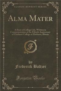 Alma Mater: A Story of College Life, Written in Commemoration of the Fiftieth Anniversary of Elmhurst College at Elmhurst, Illinois (Classic Reprint): A Story of College Life, Written in Commemoration of the Fiftieth Anniversary of Elmhurst College at Elmhurst, Illinois (Classic Reprint)