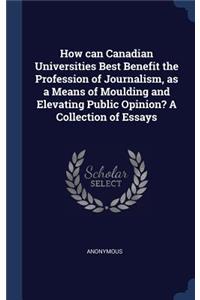 How can Canadian Universities Best Benefit the Profession of Journalism, as a Means of Moulding and Elevating Public Opinion? A Collection of Essays