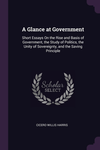 A Glance at Government: Short Essays On the Rise and Basis of Government, the Study of Politics, the Unity of Sovereignty, and the Saving Principle