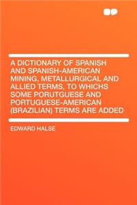 A Dictionary of Spanish and Spanish-American Mining, Metallurgical and Allied Terms, to Whichs Some Porutguese and Portuguese-American (Brazilian) Terms Are Added