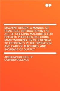 Machine Design; A Manual of Practical Instruction in the Art of Creating Machinery for Specific Purposes, Including Many Working Hints Essential to Efficiency in the Operation and Care of Machines, and Increase of Output