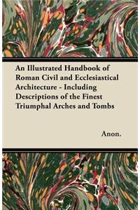 Illustrated Handbook of Roman Civil and Ecclesiastical Architecture - Including Descriptions of the Finest Triumphal Arches and Tombs