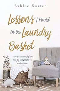 Lessons I Found in the Laundry Basket: How to lose the dirt and find joy and purpose in motherhood.