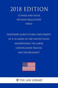 Temporary Agricultural Employment of H-2a Aliens in the United States - Modernizing the Labor Certification Process and Enforcement (Us Wage and Hour Division Regulation) (Whd) (2018 Edition)