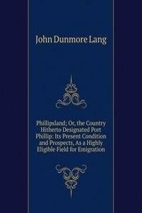 Phillipsland; Or, the Country Hitherto Designated Port Phillip: Its Present Condition and Prospects, As a Highly Eligible Field for Emigration
