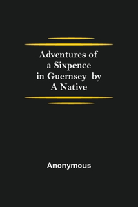 Adventures of a Sixpence in Guernsey by A Native