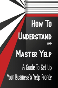 How To Understand And Master Yelp: A Guide To Set Up Your Business's Yelp Profile: Mastering Yelp