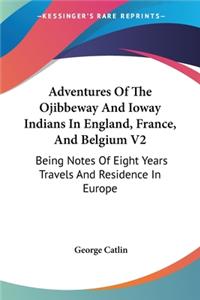 Adventures Of The Ojibbeway And Ioway Indians In England, France, And Belgium V2